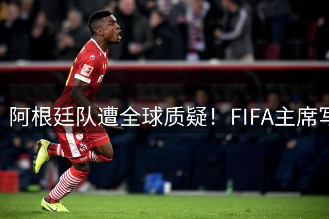 阿根廷队遭全球质疑！FIFA主席写信力挺：你们为世界杯做出卓越贡献
